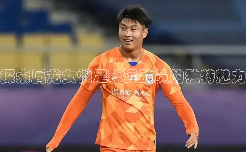 长征注册平台颐驰 06探索属龙女性足球运动员的独特魅力