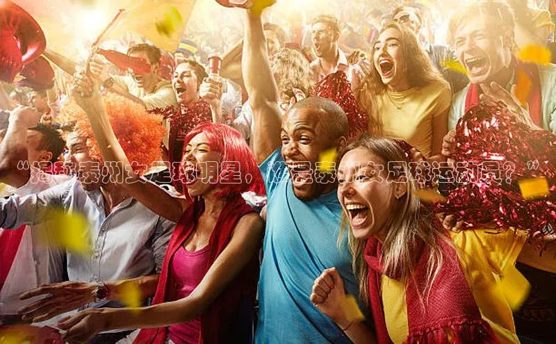 长征注册登录入口歌力思“揭秘泰州女足球明星，谁是泰州女足球运动员？”