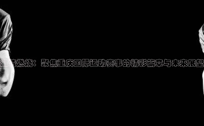 长征注册入口官网荣信文化激情燃烧：聚焦重庆国际运动赛事的精彩篇章与未来展望